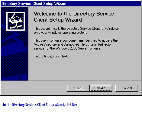 **Directory Service Client Setup Wizard**
Welcome to the Directory Service Client Setup Wizard
This wizard installs the Directory Service Client for Windows onto your Windows operating system.
This client software component may be used to access the Active Directory and Distributed File System Redirector services of the Windows 2000 Server software.
To continue, click Next.
In the Directory Services Client Setup wizard, click Next.
