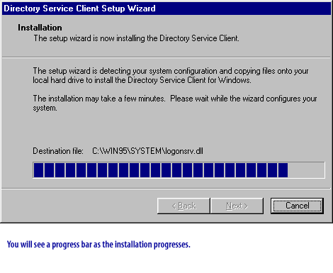 Directory Service Client Setup Wizard
Installation
The setup wizard is now installing the Directory Service Client.
The setup wizard is detecting your system configuration and copying files onto your local hard drive to install the Directory Service Client for Windows.
The installation may take a few minutes. Please wait while the wizard configures your system.
Destination file: C:\WIN95\SYSTEM\logonsrv.dll
You will see a progress bar as the installation progresses.