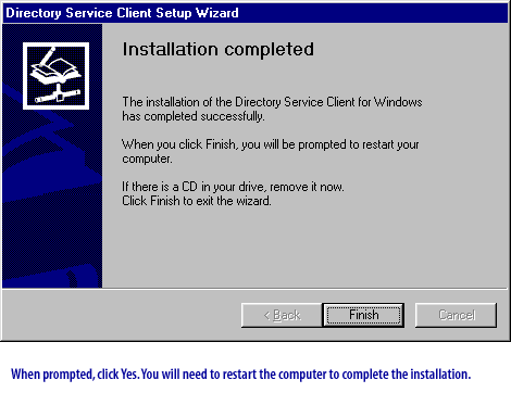 **Directory Service Client Setup Wizard**
Installation completed
The installation of the Directory Service Client for Windows has completed successfully.
When you click Finish, you will be prompted to restart your computer.
If there is a CD in your drive, remove it now.  
Click Finish to exit the wizard.
When prompted, click Yes. You will need to restart the computer to complete the installation.